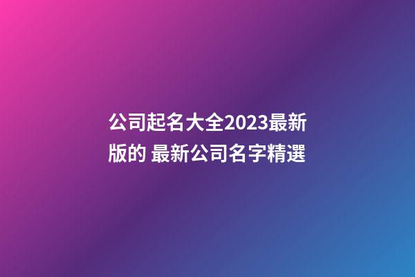 公司起名大全2023最新版的 最新公司名字精選-第1張-公司起名-玄機派